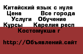 Китайский язык с нуля. › Цена ­ 750 - Все города Услуги » Обучение. Курсы   . Карелия респ.,Костомукша г.